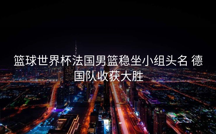 篮球世界杯法国男篮稳坐小组头名 德国队收获大胜