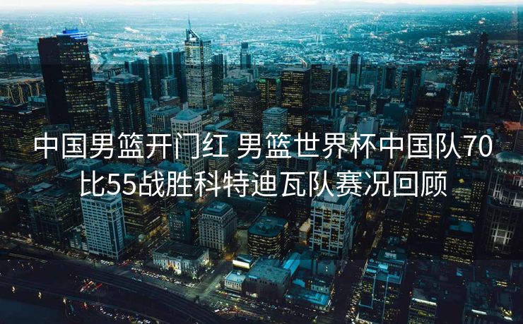 中国男篮开门红 男篮世界杯中国队70比55战胜科特迪瓦队赛况回顾