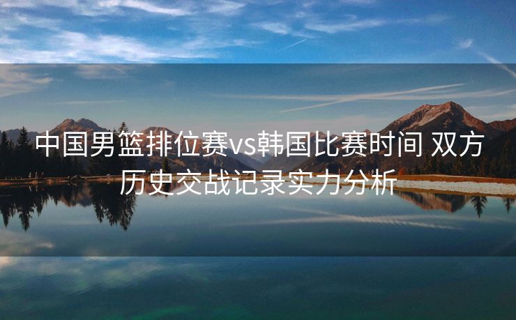 中国男篮排位赛vs韩国比赛时间 双方历史交战记录实力分析