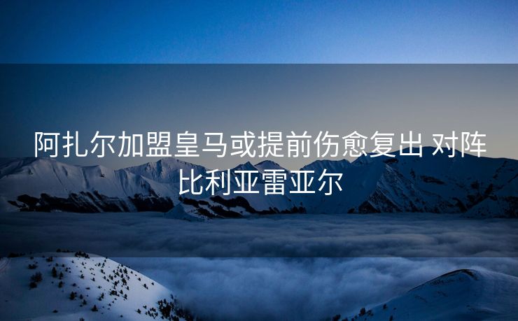 阿扎尔加盟皇马或提前伤愈复出 对阵比利亚雷亚尔