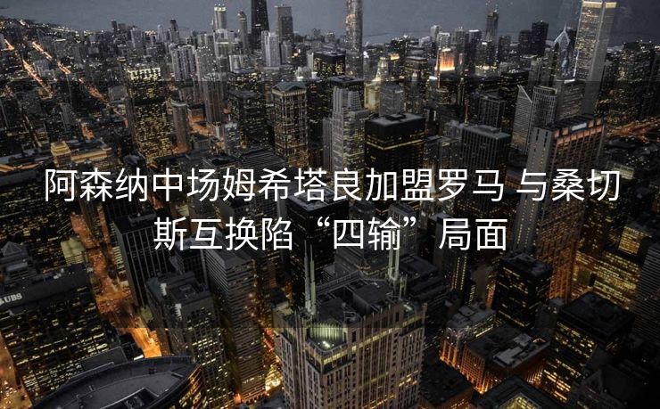 阿森纳中场姆希塔良加盟罗马 与桑切斯互换陷“四输”局面
