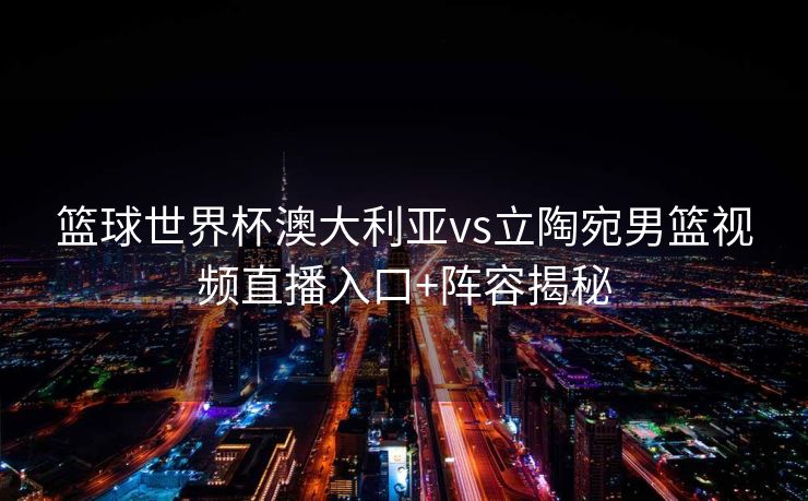 篮球世界杯澳大利亚vs立陶宛男篮视频直播入口+阵容揭秘