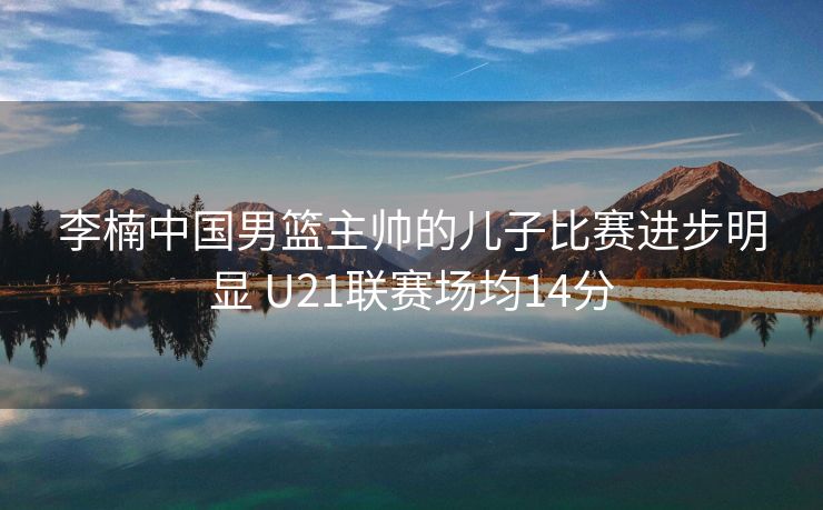 李楠中国男篮主帅的儿子比赛进步明显 U21联赛场均14分