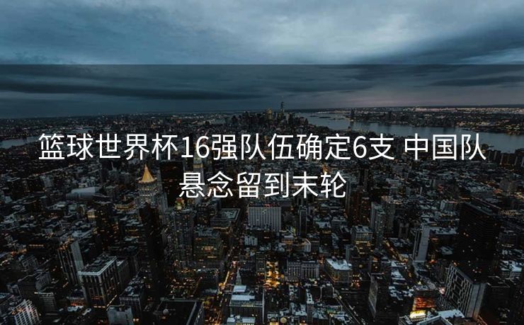 篮球世界杯16强队伍确定6支 中国队悬念留到末轮
