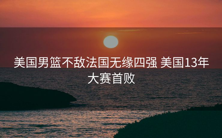 美国男篮不敌法国无缘四强 美国13年大赛首败