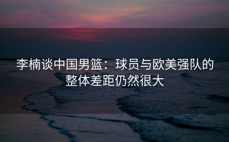 李楠谈中国男篮：球员与欧美强队的整体差距仍然很大