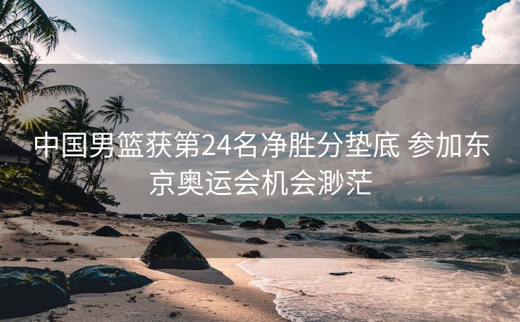 中国男篮获第24名净胜分垫底 参加东京奥运会机会渺茫