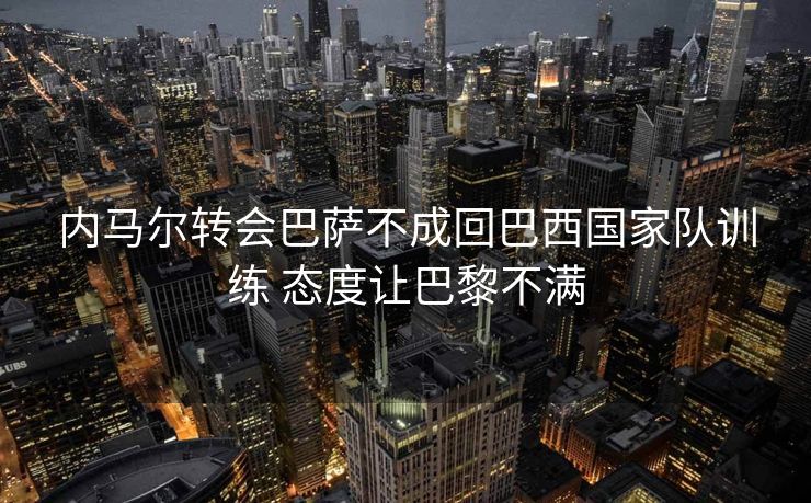 内马尔转会巴萨不成回巴西国家队训练 态度让巴黎不满