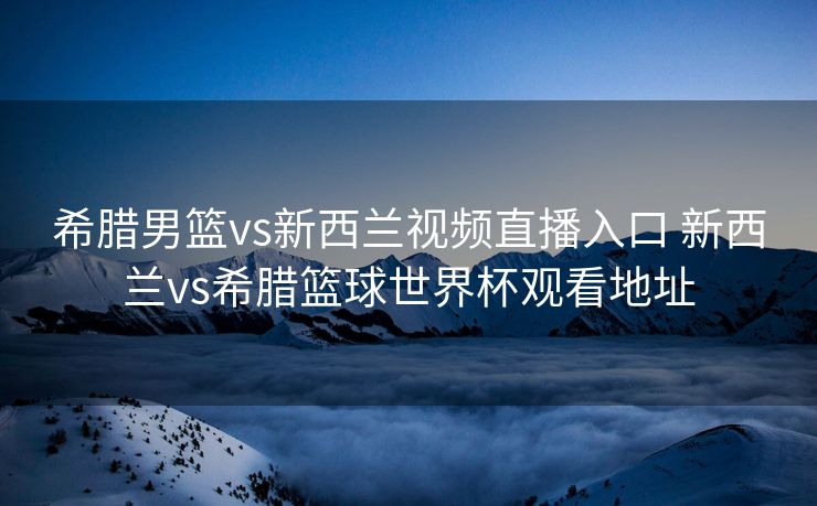 希腊男篮vs新西兰视频直播入口 新西兰vs希腊篮球世界杯观看地址