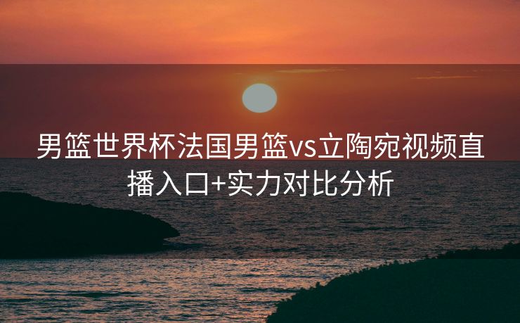 男篮世界杯法国男篮vs立陶宛视频直播入口+实力对比分析