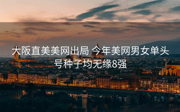 大阪直美美网出局 今年美网男女单头号种子均无缘8强