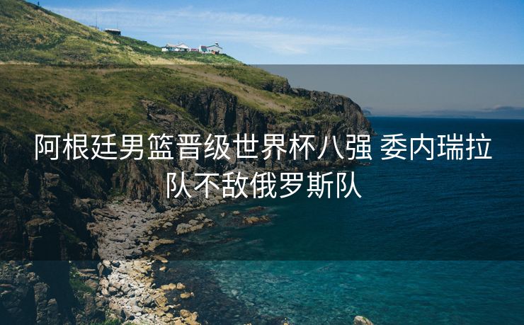 阿根廷男篮晋级世界杯八强 委内瑞拉队不敌俄罗斯队