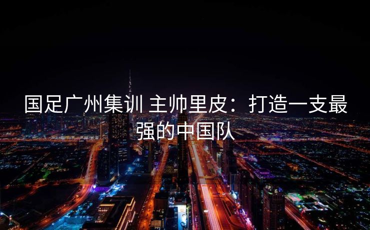 国足广州集训 主帅里皮：打造一支最强的中国队