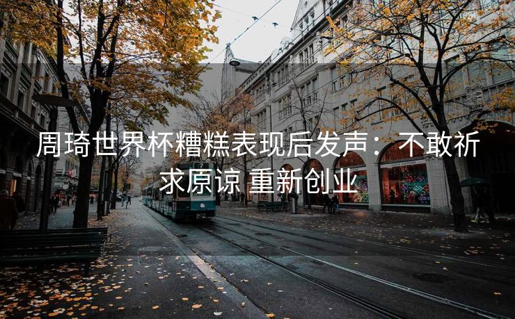 周琦世界杯糟糕表现后发声：不敢祈求原谅 重新创业