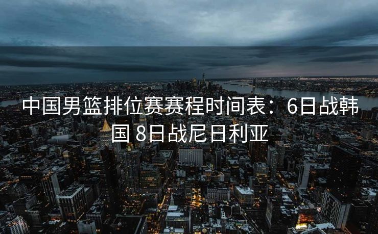 中国男篮排位赛赛程时间表：6日战韩国 8日战尼日利亚