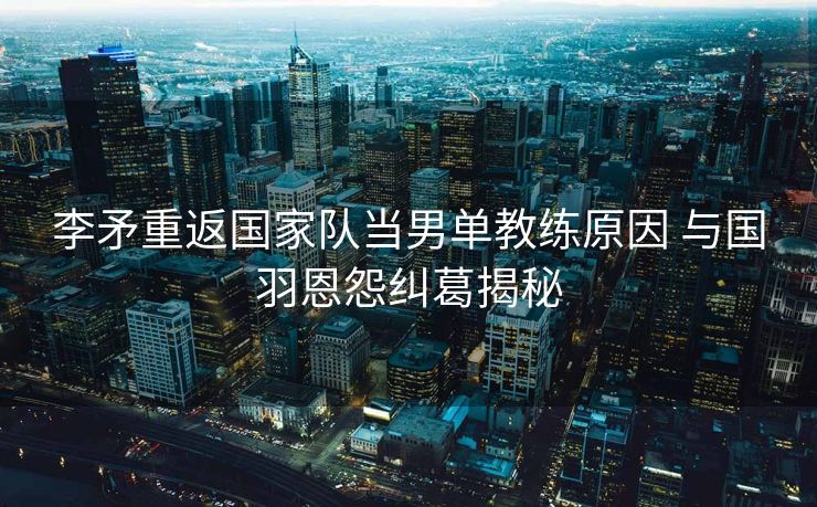 李矛重返国家队当男单教练原因 与国羽恩怨纠葛揭秘