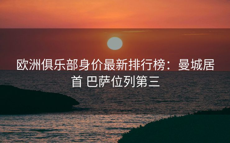 欧洲俱乐部身价最新排行榜：曼城居首 巴萨位列第三