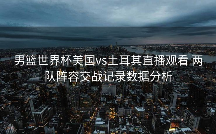 男篮世界杯美国vs土耳其直播观看 两队阵容交战记录数据分析