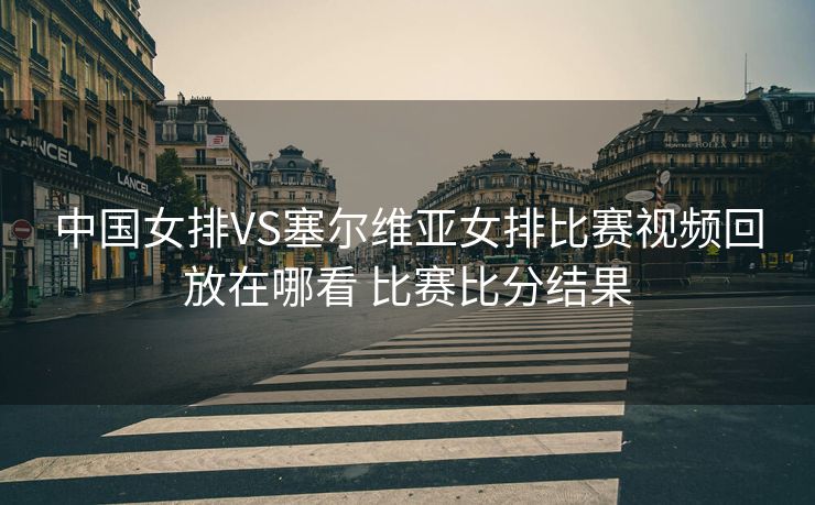 中国女排VS塞尔维亚女排比赛视频回放在哪看 比赛比分结果