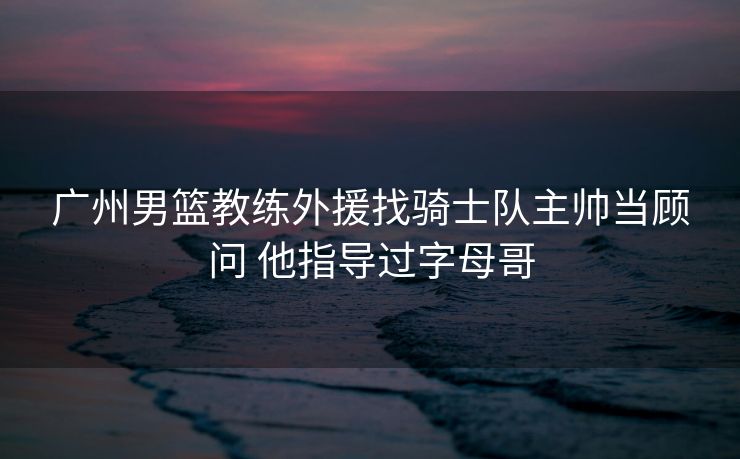 广州男篮教练外援找骑士队主帅当顾问 他指导过字母哥