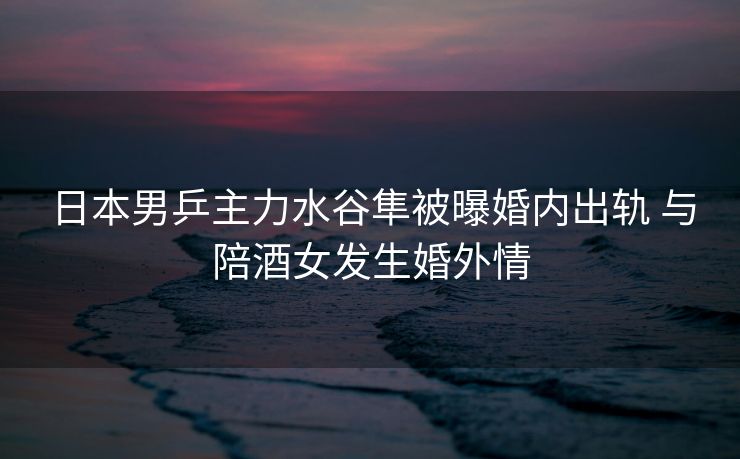 日本男乒主力水谷隼被曝婚内出轨 与陪酒女发生婚外情