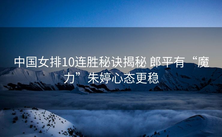 中国女排10连胜秘诀揭秘 郎平有“魔力”朱婷心态更稳