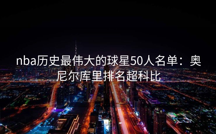 nba历史最伟大的球星50人名单：奥尼尔库里排名超科比