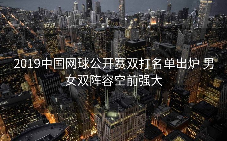 2019中国网球公开赛双打名单出炉 男女双阵容空前强大