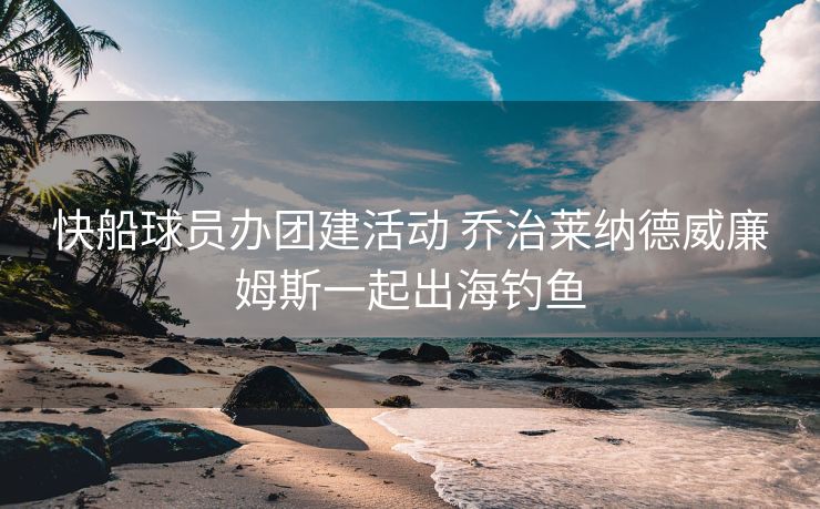 快船球员办团建活动 乔治莱纳德威廉姆斯一起出海钓鱼
