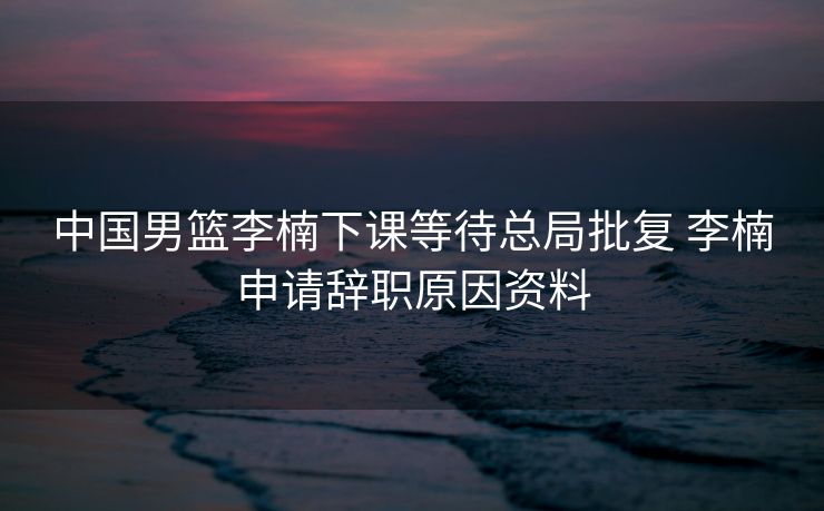 中国男篮李楠下课等待总局批复 李楠申请辞职原因资料