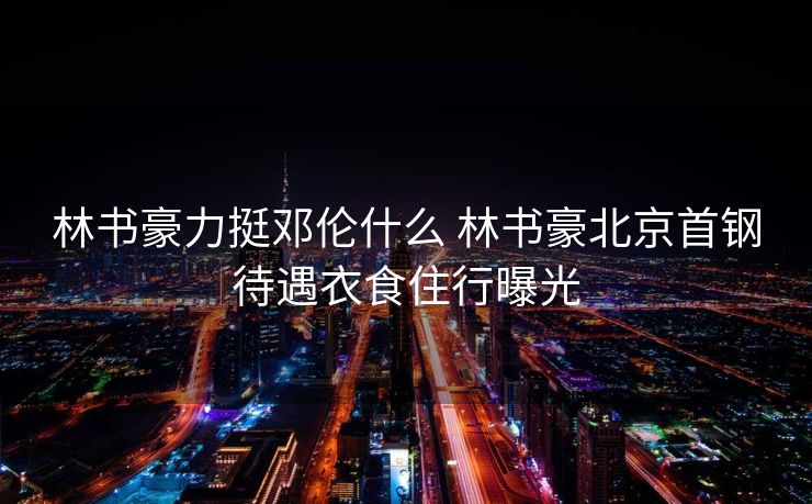 林书豪力挺邓伦什么 林书豪北京首钢待遇衣食住行曝光