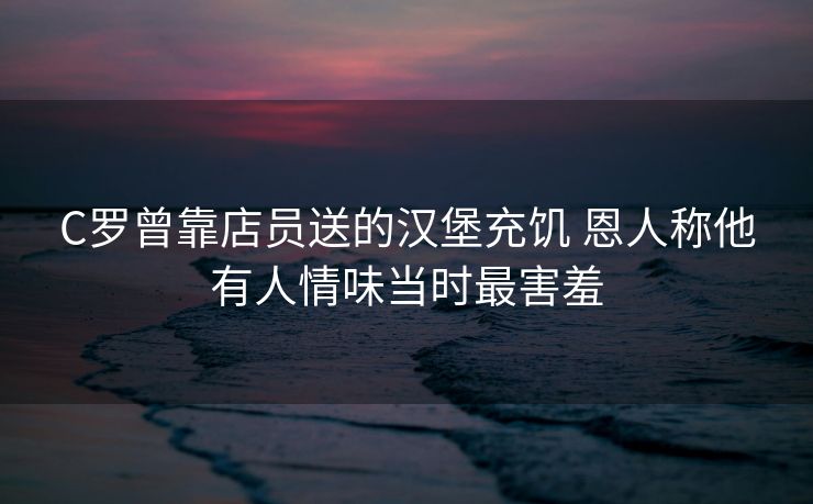 C罗曾靠店员送的汉堡充饥 恩人称他有人情味当时最害羞