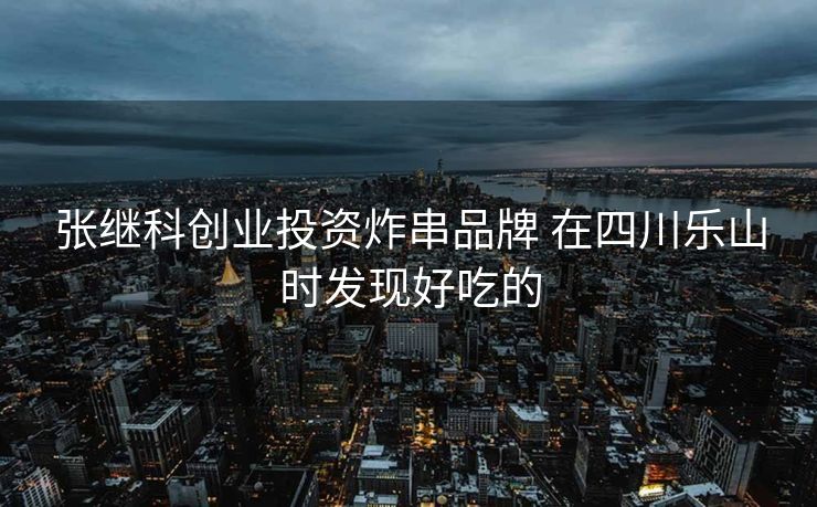 张继科创业投资炸串品牌 在四川乐山时发现好吃的