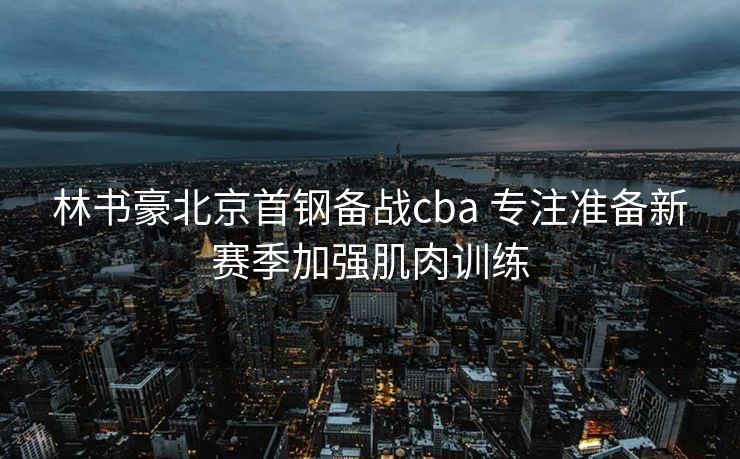 林书豪北京首钢备战cba 专注准备新赛季加强肌肉训练