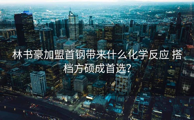 林书豪加盟首钢带来什么化学反应 搭档方硕成首选？