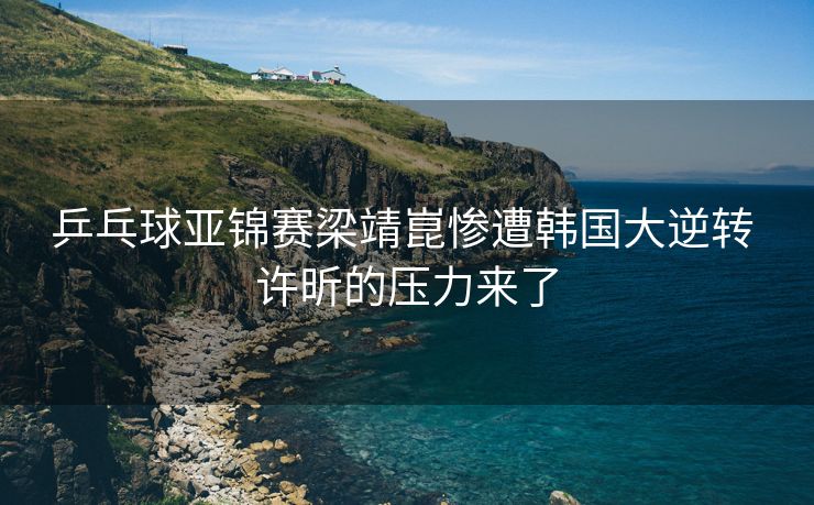 乒乓球亚锦赛梁靖崑惨遭韩国大逆转 许昕的压力来了