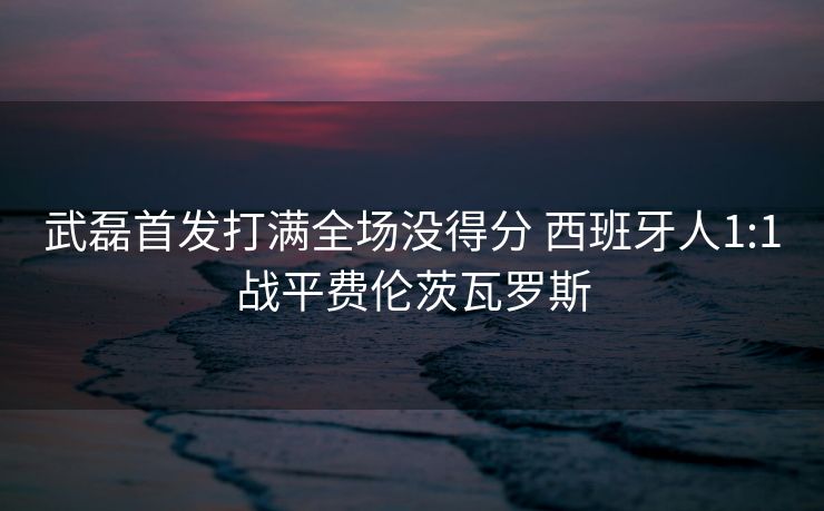 武磊首发打满全场没得分 西班牙人1:1战平费伦茨瓦罗斯