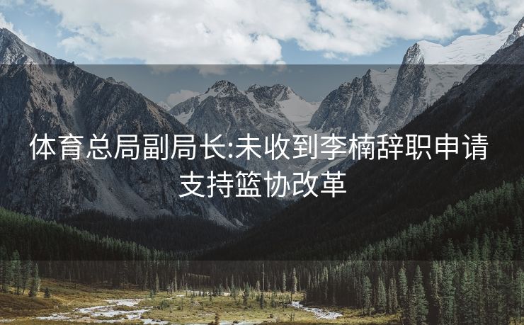 体育总局副局长:未收到李楠辞职申请 支持篮协改革