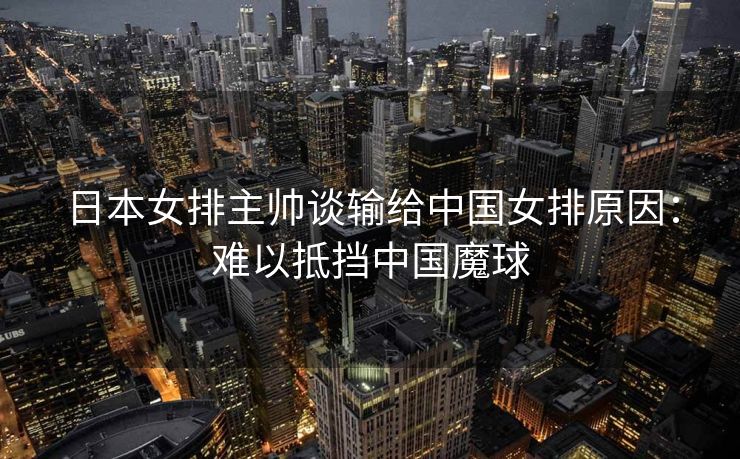 日本女排主帅谈输给中国女排原因：难以抵挡中国魔球