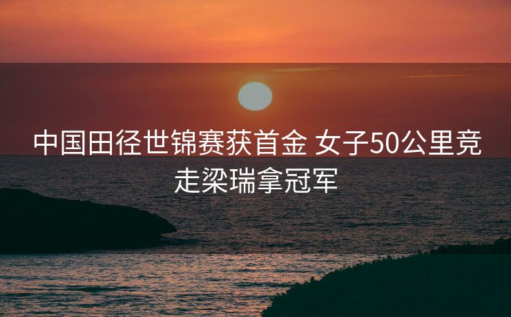中国田径世锦赛获首金 女子50公里竞走梁瑞拿冠军