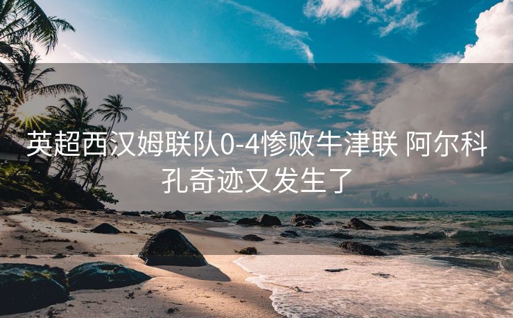 英超西汉姆联队0-4惨败牛津联 阿尔科孔奇迹又发生了