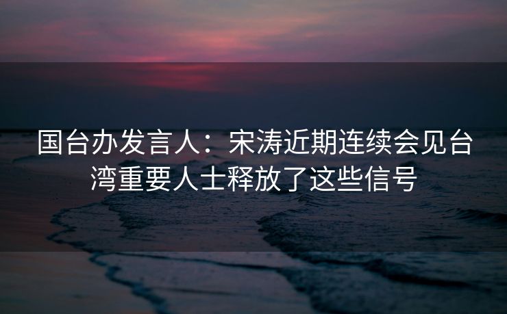 国台办发言人：宋涛近期连续会见台湾重要人士释放了这些信号
