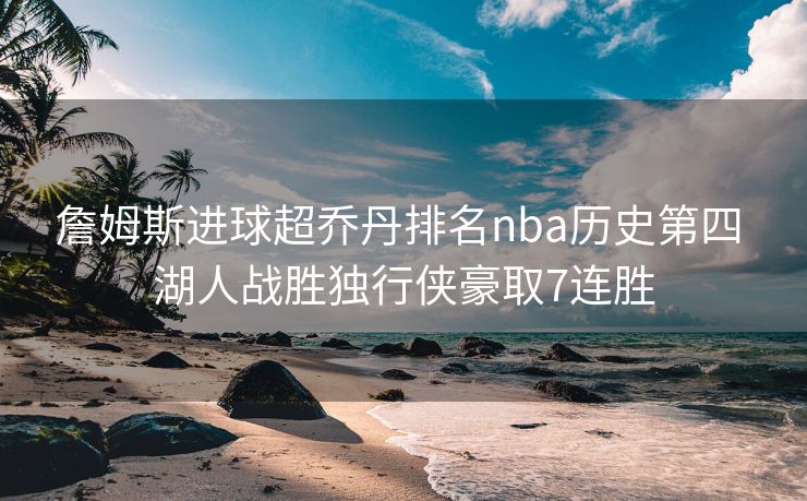 詹姆斯进球超乔丹排名nba历史第四 湖人战胜独行侠豪取7连胜