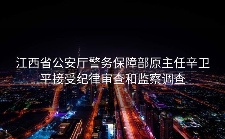 江西省公安厅警务保障部原主任辛卫平接受纪律审查和监察调查