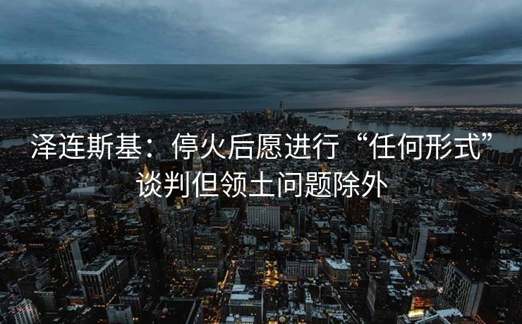 泽连斯基：停火后愿进行“任何形式”谈判但领土问题除外