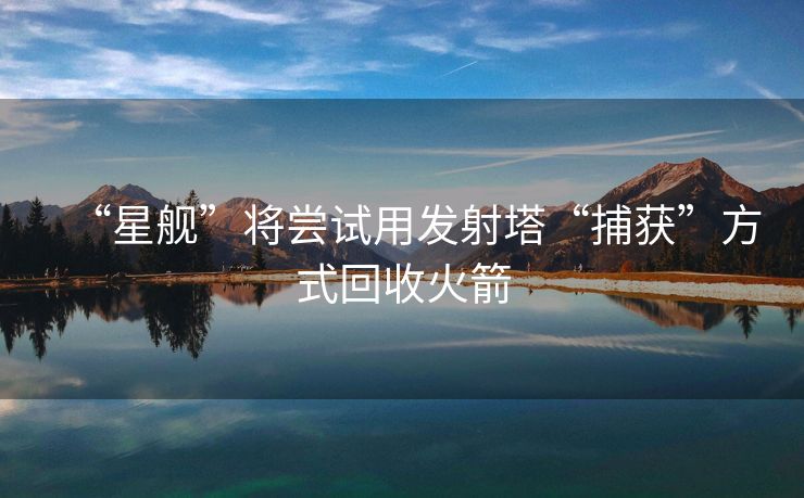 “星舰”将尝试用发射塔“捕获”方式回收火箭
