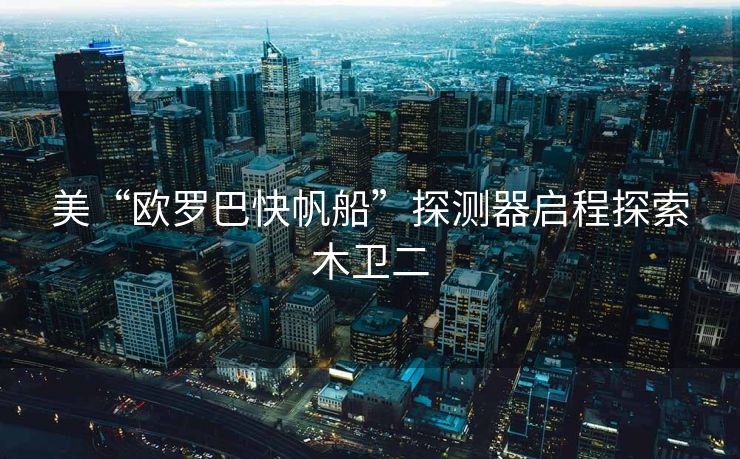 美“欧罗巴快帆船”探测器启程探索木卫二