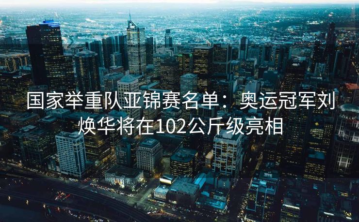 国家举重队亚锦赛名单：奥运冠军刘焕华将在102公斤级亮相