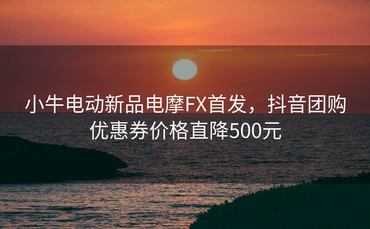 小牛电动新品电摩FX首发，抖音团购优惠券价格直降500元