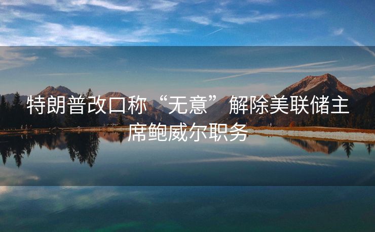 特朗普改口称“无意”解除美联储主席鲍威尔职务